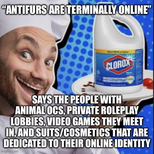 Wow I never post here anymore | “ANTIFURS ARE TERMINALLY ONLINE”; SAYS THE PEOPLE WITH ANIMAL OCS, PRIVATE ROLEPLAY LOBBIES, VIDEO GAMES THEY MEET IN, AND SUITS/COSMETICS THAT ARE DEDICATED TO THEIR ONLINE IDENTITY | image tagged in chef serving clorox | made w/ Imgflip meme maker