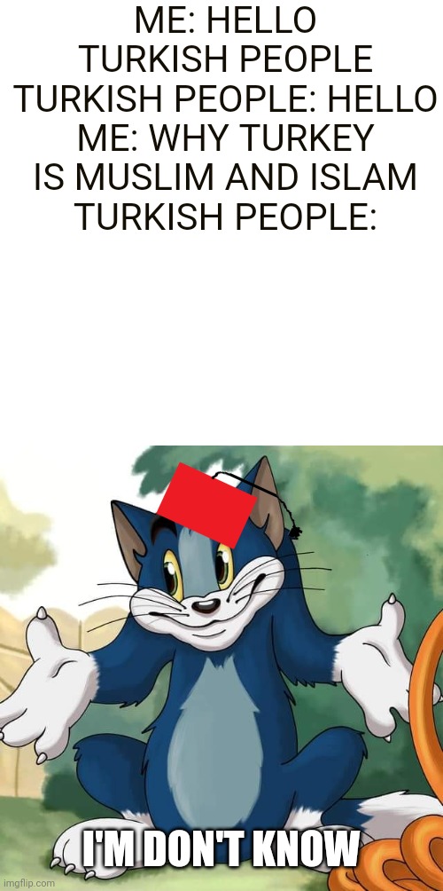 Tom and Jerry - Tom Who Knows HD | ME: HELLO TURKISH PEOPLE
TURKISH PEOPLE: HELLO
ME: WHY TURKEY IS MUSLIM AND ISLAM
TURKISH PEOPLE:; I'M DON'T KNOW | image tagged in tom and jerry - tom who knows hd,religion,ottoman empire | made w/ Imgflip meme maker