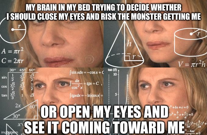 Calculating meme | MY BRAIN IN MY BED TRYING TO DECIDE WHETHER I SHOULD CLOSE MY EYES AND RISK THE MONSTER GETTING ME; OR OPEN MY EYES AND SEE IT COMING TOWARD ME | image tagged in calculating meme | made w/ Imgflip meme maker