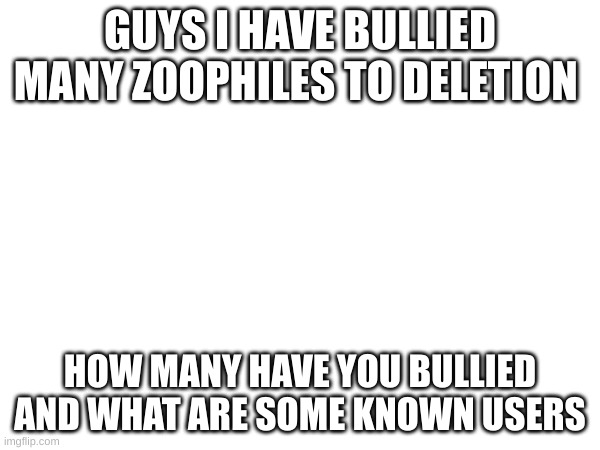 GUYS I HAVE BULLIED MANY ZOOPHILES TO DELETION; HOW MANY HAVE YOU BULLIED AND WHAT ARE SOME KNOWN USERS | made w/ Imgflip meme maker