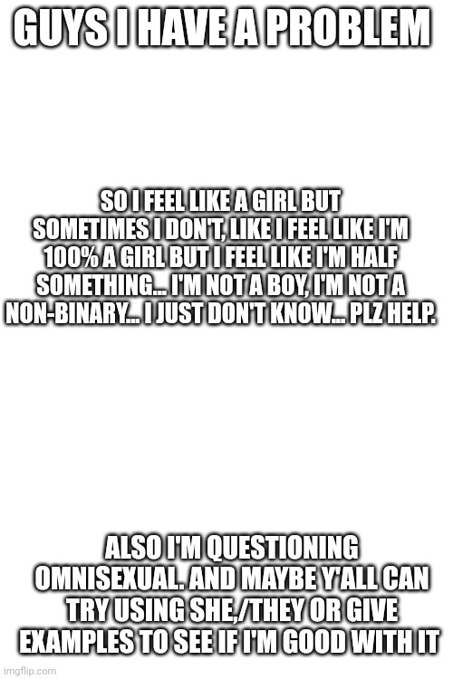 Plz help | GUYS I HAVE A PROBLEM; SO I FEEL LIKE A GIRL BUT SOMETIMES I DON'T, LIKE I FEEL LIKE I'M 100% A GIRL BUT I FEEL LIKE I'M HALF SOMETHING... I'M NOT A BOY, I'M NOT A NON-BINARY... I JUST DON'T KNOW... PLZ HELP. ALSO I'M QUESTIONING OMNISEXUAL. AND MAYBE Y'ALL CAN TRY USING SHE,/THEY OR GIVE EXAMPLES TO SEE IF I'M GOOD WITH IT | image tagged in blank white template,lgbtq,panic,help | made w/ Imgflip meme maker