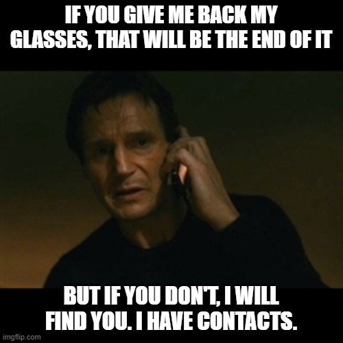 Liam Neeson Taken Meme | IF YOU GIVE ME BACK MY GLASSES, THAT WILL BE THE END OF IT BUT IF YOU DON'T, I WILL FIND YOU. I HAVE CONTACTS. | image tagged in memes,liam neeson taken | made w/ Imgflip meme maker