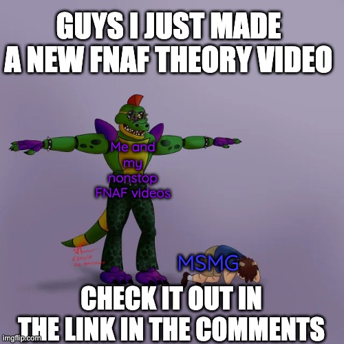 I'm sorry but I really want to spread word about my channel. | GUYS I JUST MADE A NEW FNAF THEORY VIDEO; Me and my nonstop FNAF videos; MSMG; CHECK IT OUT IN THE LINK IN THE COMMENTS | image tagged in montgomery gator t-posing over gregory | made w/ Imgflip meme maker