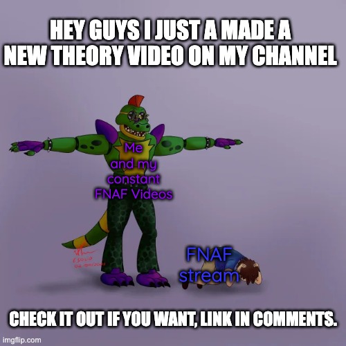 https://youtu.be/RuudDGwdDdc | HEY GUYS I JUST A MADE A NEW THEORY VIDEO ON MY CHANNEL; Me and my constant FNAF Videos; FNAF stream; CHECK IT OUT IF YOU WANT, LINK IN COMMENTS. | image tagged in montgomery gator t-posing over gregory | made w/ Imgflip meme maker