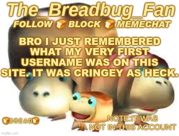 Memories | BRO I JUST REMEMBERED WHAT MY VERY FIRST USERNAME WAS ON THIS SITE. IT WAS CRINGEY AS HECK. NOTE:IT WAS NOT IN THIS ACCOUNT | image tagged in the_breadbug_fan announcement template,memory,past,breadbug | made w/ Imgflip meme maker