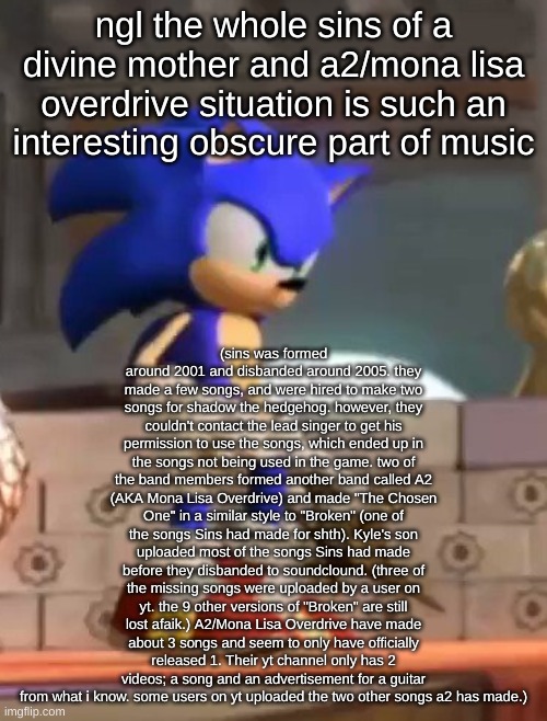 lore: | ngl the whole sins of a divine mother and a2/mona lisa overdrive situation is such an interesting obscure part of music; (sins was formed around 2001 and disbanded around 2005. they made a few songs, and were hired to make two songs for shadow the hedgehog. however, they couldn't contact the lead singer to get his permission to use the songs, which ended up in the songs not being used in the game. two of the band members formed another band called A2 (AKA Mona Lisa Overdrive) and made "The Chosen One" in a similar style to "Broken" (one of the songs Sins had made for shth). Kyle's son uploaded most of the songs Sins had made before they disbanded to soundclound. (three of the missing songs were uploaded by a user on yt. the 9 other versions of "Broken" are still lost afaik.) A2/Mona Lisa Overdrive have made about 3 songs and seem to only have officially released 1. Their yt channel only has 2 videos; a song and an advertisement for a guitar from what i know. some users on yt uploaded the two other songs a2 has made.) | image tagged in sonic stare | made w/ Imgflip meme maker