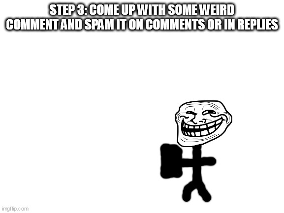 Blank White Template | STEP 3: COME UP WITH SOME WEIRD COMMENT AND SPAM IT ON COMMENTS OR IN REPLIES | image tagged in blank white template | made w/ Imgflip meme maker