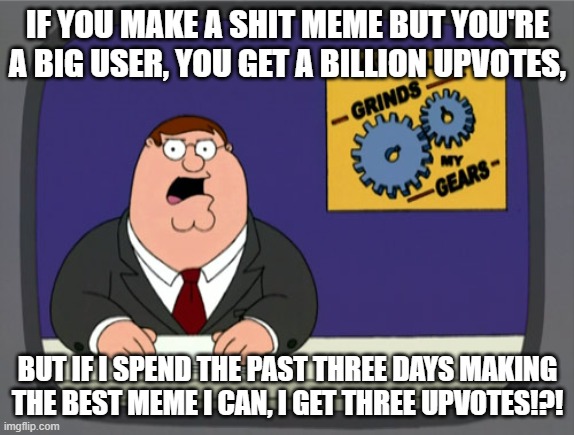 enough said | IF YOU MAKE A SHIT MEME BUT YOU'RE A BIG USER, YOU GET A BILLION UPVOTES, BUT IF I SPEND THE PAST THREE DAYS MAKING THE BEST MEME I CAN, I GET THREE UPVOTES!?! | image tagged in memes,peter griffin news | made w/ Imgflip meme maker