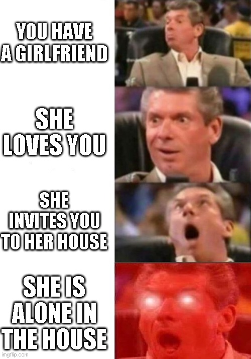 Mr. McMahon reaction | YOU HAVE A GIRLFRIEND; SHE LOVES YOU; SHE INVITES YOU TO HER HOUSE; SHE IS ALONE IN THE HOUSE | image tagged in mr mcmahon reaction | made w/ Imgflip meme maker