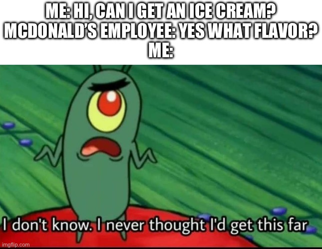 I scream, you scream, we all scream for ice cream! | ME: HI, CAN I GET AN ICE CREAM?
MCDONALD’S EMPLOYEE: YES WHAT FLAVOR?
ME: | image tagged in plankton i don't know i never thought i'd get this far,mcdonalds,funny,memes,relatable,spongebob | made w/ Imgflip meme maker