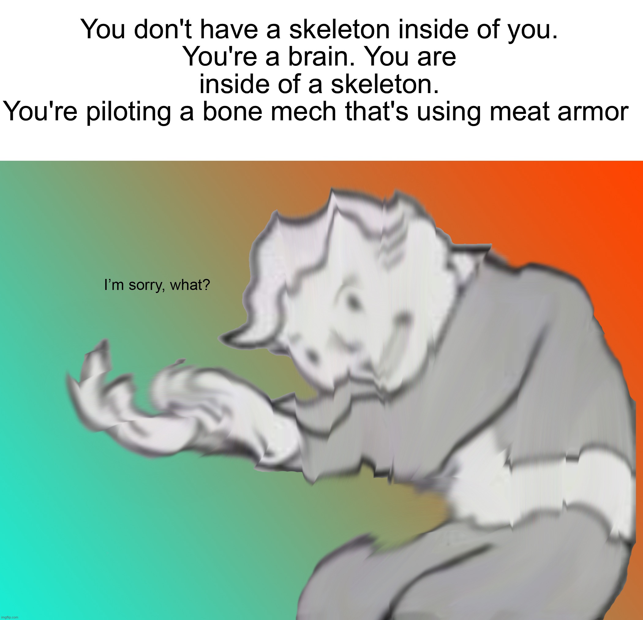 Weird thoughts | You don't have a skeleton inside of you.
You're a brain. You are inside of a skeleton.
You're piloting a bone mech that's using meat armor | image tagged in i'm sorry what,memes,funny,wait what,wtf,fallout hold up | made w/ Imgflip meme maker