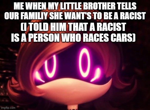 Uzi Shocked in horror | ME WHEN MY LITTLE BROTHER TELLS OUR FAMILIY SHE WANT'S TO BE A RACIST; (I TOLD HIM THAT A RACIST IS A PERSON WHO RACES CARS) | image tagged in uzi shocked in horror | made w/ Imgflip meme maker