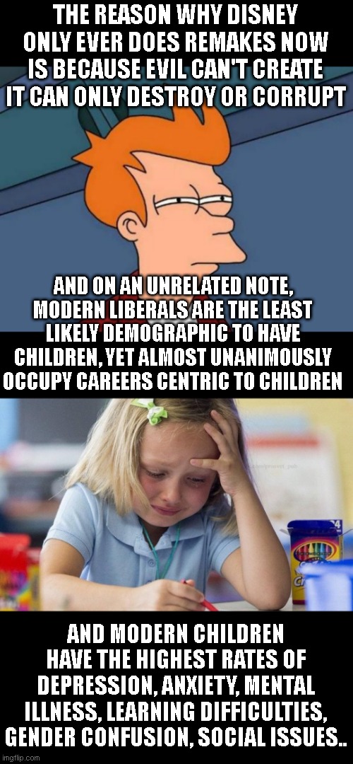 completely unrelated im sure | THE REASON WHY DISNEY ONLY EVER DOES REMAKES NOW IS BECAUSE EVIL CAN'T CREATE IT CAN ONLY DESTROY OR CORRUPT; AND ON AN UNRELATED NOTE, MODERN LIBERALS ARE THE LEAST LIKELY DEMOGRAPHIC TO HAVE CHILDREN, YET ALMOST UNANIMOUSLY OCCUPY CAREERS CENTRIC TO CHILDREN; AND MODERN CHILDREN HAVE THE HIGHEST RATES OF DEPRESSION, ANXIETY, MENTAL ILLNESS, LEARNING DIFFICULTIES, GENDER CONFUSION, SOCIAL ISSUES.. | image tagged in memes,futurama fry,crying girl drawing | made w/ Imgflip meme maker