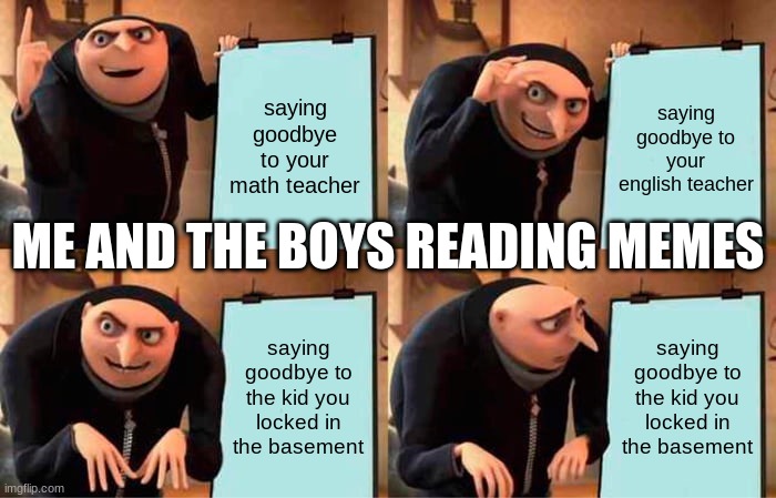 any1 else see that meme | saying goodbye to your math teacher; saying goodbye to your english teacher; ME AND THE BOYS READING MEMES; saying goodbye to the kid you locked in the basement; saying goodbye to the kid you locked in the basement | image tagged in memes,gru's plan | made w/ Imgflip meme maker