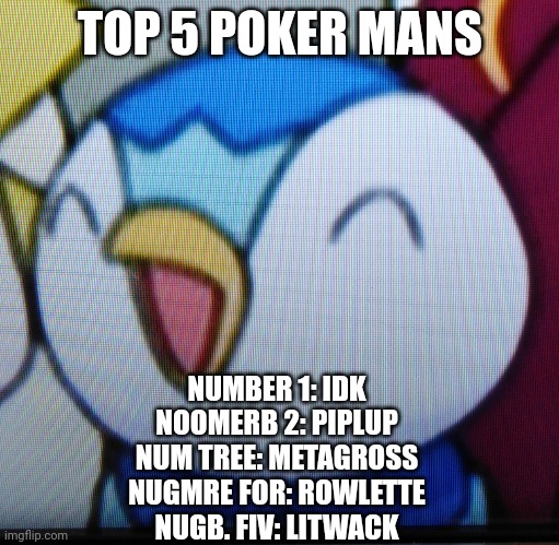 Happy Piplup | TOP 5 POKER MANS; NUMBER 1: IDK
NOOMERB 2: PIPLUP
NUM TREE: METAGROSS
NUGMRE FOR: ROWLETTE
NUGB. FIV: LITWACK | image tagged in happy piplup | made w/ Imgflip meme maker