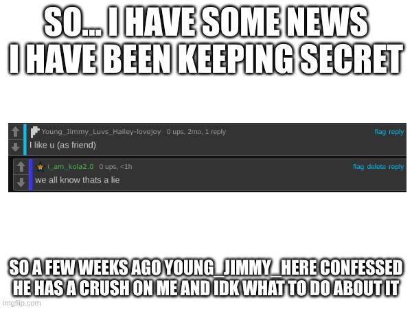 so uhhhh | SO... I HAVE SOME NEWS I HAVE BEEN KEEPING SECRET; SO A FEW WEEKS AGO YOUNG_JIMMY_HERE CONFESSED HE HAS A CRUSH ON ME AND IDK WHAT TO DO ABOUT IT | image tagged in i don't know | made w/ Imgflip meme maker