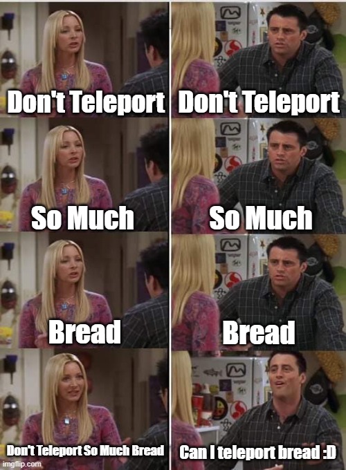 Gunner telling Soldier to not teleport so many breads at once. | Don't Teleport; Don't Teleport; So Much; So Much; Bread; Bread; Don't Teleport So Much Bread; Can I teleport bread :D | image tagged in phoebe joey,tf2 meme,tf2,tf2 bread | made w/ Imgflip meme maker