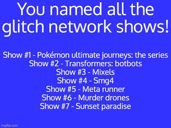 You named all the glitch network shows? | You named all the glitch network shows! Show #1 - Pokémon ultimate journeys: the series
Show #2 - Transformers: botbots
Show #3 - Mixels
Show #4 - Smg4
Show #5 - Meta runner
Show #6 - Murder drones
Show #7 - Sunset paradise | image tagged in glitch network,memes,funny | made w/ Imgflip meme maker