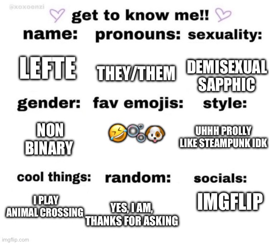Hellooooo | THEY/THEM; DEMISEXUAL SAPPHIC; LEFTE; 🤣🫧🐶; NON BINARY; UHHH PROLLY LIKE STEAMPUNK IDK; IMGFLIP; I PLAY ANIMAL CROSSING; YES, I AM, THANKS FOR ASKING | image tagged in get to know me | made w/ Imgflip meme maker