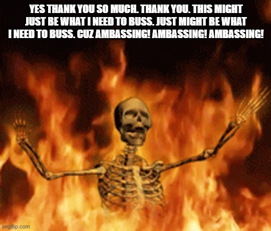 Skeleton Burning In Hell | YES THANK YOU SO MUCH. THANK YOU. THIS MIGHT JUST BE WHAT I NEED TO BUSS. JUST MIGHT BE WHAT I NEED TO BUSS. CUZ AMBASSING! AMBASSING! AMBASSING! | image tagged in skeleton burning in hell | made w/ Imgflip meme maker