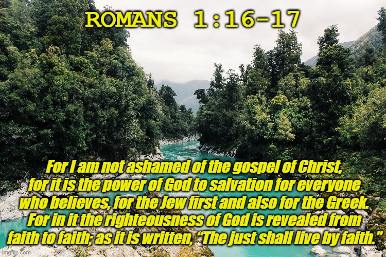 Bible Verse of the Day | ROMANS 1:16-17; For I am not ashamed of the gospel of Christ, for it is the power of God to salvation for everyone who believes, for the Jew first and also for the Greek. For in it the righteousness of God is revealed from faith to faith; as it is written, “The just shall live by faith.” | image tagged in bible verse of the day,jesus christ,christiansonly | made w/ Imgflip meme maker