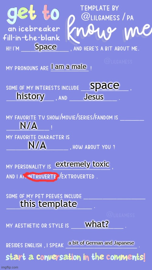 Get to know fill in the blank | Space; I am a male; space; history; Jesus; N/A; N/A; extremely toxic; this template; what? a bit of German and Japanese | image tagged in get to know fill in the blank | made w/ Imgflip meme maker