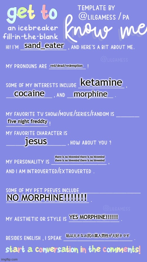 Get to know fill in the blank | sand_eater; red/dead/redemption; ketamine; cocaine; morphine; five night freddty; jesus; there is no hivemind there is no hivemind there is no hivemind there is no hivemind; NO MORPHINE!!!!!!! YES MORPHINE!!!!!! 私は大きなお尻の黒人男性が大好きです | image tagged in get to know fill in the blank | made w/ Imgflip meme maker