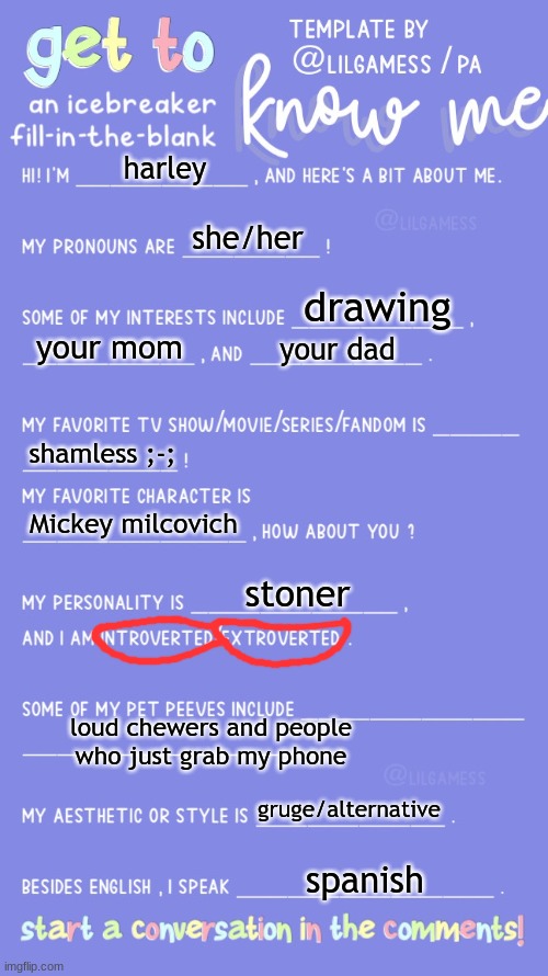 Get to know fill in the blank | harley; she/her; drawing; your mom; your dad; shamless ;-;; Mickey milcovich; stoner; loud chewers and people who just grab my phone; gruge/alternative; spanish | image tagged in get to know fill in the blank | made w/ Imgflip meme maker