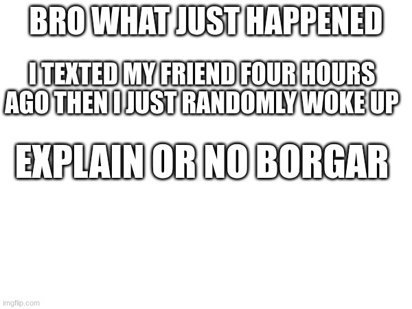BRO WHAT JUST HAPPENED; I TEXTED MY FRIEND FOUR HOURS AGO THEN I JUST RANDOMLY WOKE UP; EXPLAIN OR NO BORGAR | made w/ Imgflip meme maker