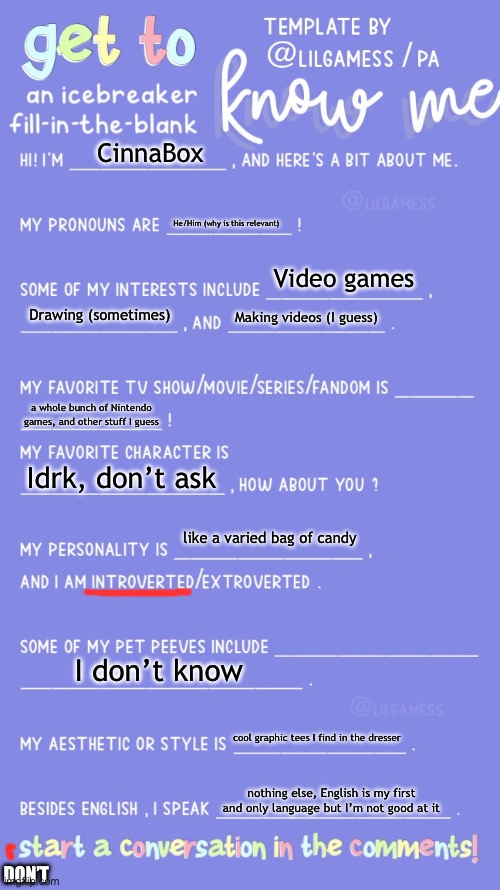 why did I do this | CinnaBox; He/Him (why is this relevant); Video games; Drawing (sometimes); Making videos (I guess); a whole bunch of Nintendo games, and other stuff I guess; Idrk, don’t ask; like a varied bag of candy; I don’t know; cool graphic tees I find in the dresser; nothing else, English is my first and only language but I’m not good at it; DON’T | image tagged in get to know fill in the blank | made w/ Imgflip meme maker