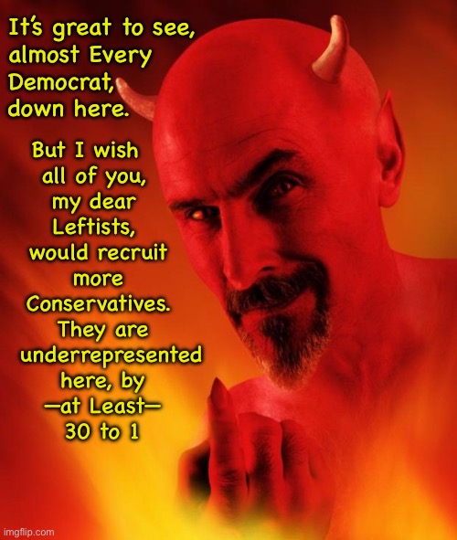 Satan | It’s great to see,
almost Every
Democrat, 
down here. But I wish    
all of you,  
my dear  
Leftists,  
would recruit 
more 
Conservatives. 
They are
  underrepresented
here, by
—at Least—
30 to 1 | image tagged in satan | made w/ Imgflip meme maker
