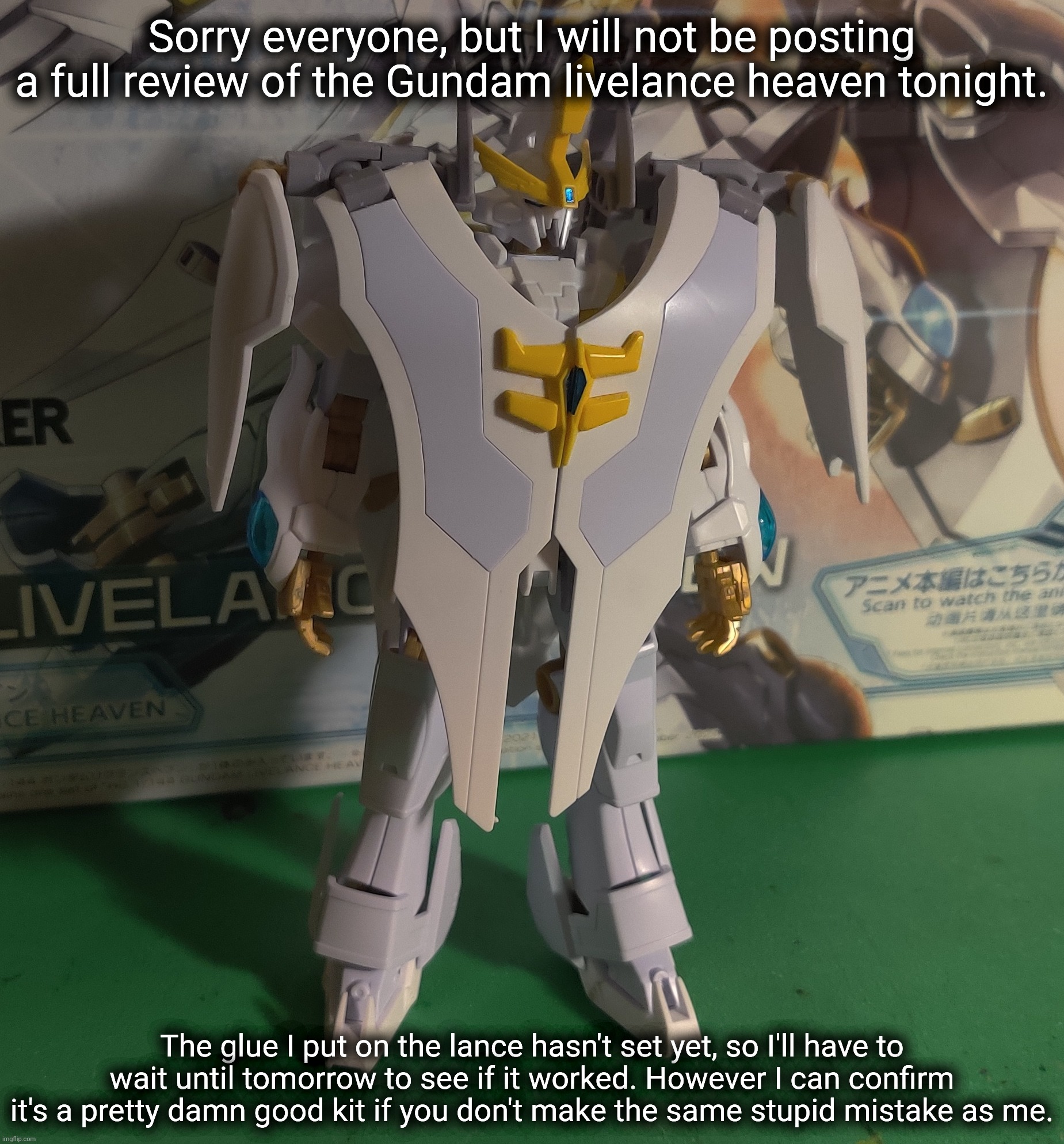 I needed to put together another action base anyway. | Sorry everyone, but I will not be posting a full review of the Gundam livelance heaven tonight. The glue I put on the lance hasn't set yet, so I'll have to wait until tomorrow to see if it worked. However I can confirm it's a pretty damn good kit if you don't make the same stupid mistake as me. | made w/ Imgflip meme maker