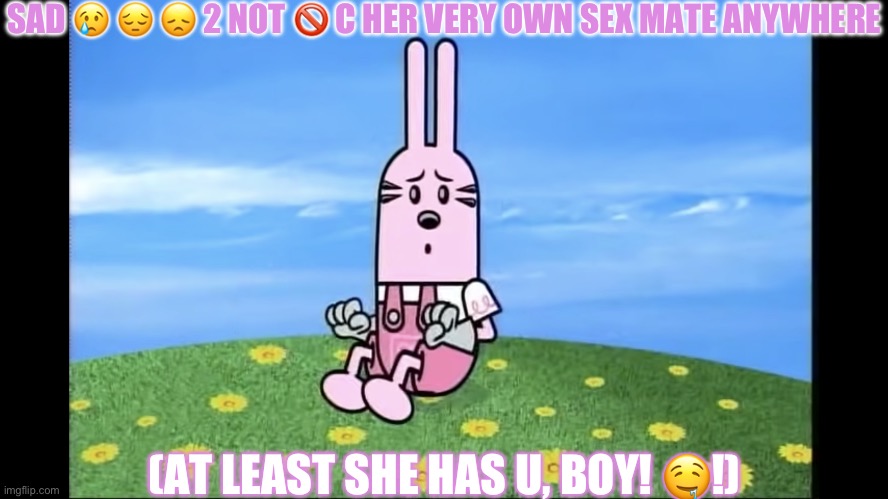 widget wow wow wubbzy | SAD 😢 😔 😞 2 NOT 🚫 C HER VERY OWN SEX MATE ANYWHERE; (AT LEAST SHE HAS U, BOY! 🤤!) | image tagged in widget wow wow wubbzy | made w/ Imgflip meme maker