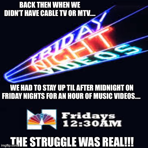 Friday Night Videos- 80s | BACK THEN WHEN WE DIDN’T HAVE CABLE TV OR MTV…. WE HAD TO STAY UP TIL AFTER MIDNIGHT ON FRIDAY NIGHTS FOR AN HOUR OF MUSIC VIDEOS…. THE STRUGGLE WAS REAL!!! | image tagged in 80s music,music videos | made w/ Imgflip meme maker