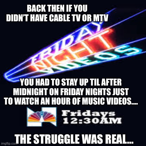 Friday night videos | BACK THEN IF YOU DIDN’T HAVE CABLE TV OR MTV; YOU HAD TO STAY UP TIL AFTER MIDNIGHT ON FRIDAY NIGHTS JUST TO WATCH AN HOUR OF MUSIC VIDEOS…. THE STRUGGLE WAS REAL… | image tagged in music videos,80s | made w/ Imgflip meme maker
