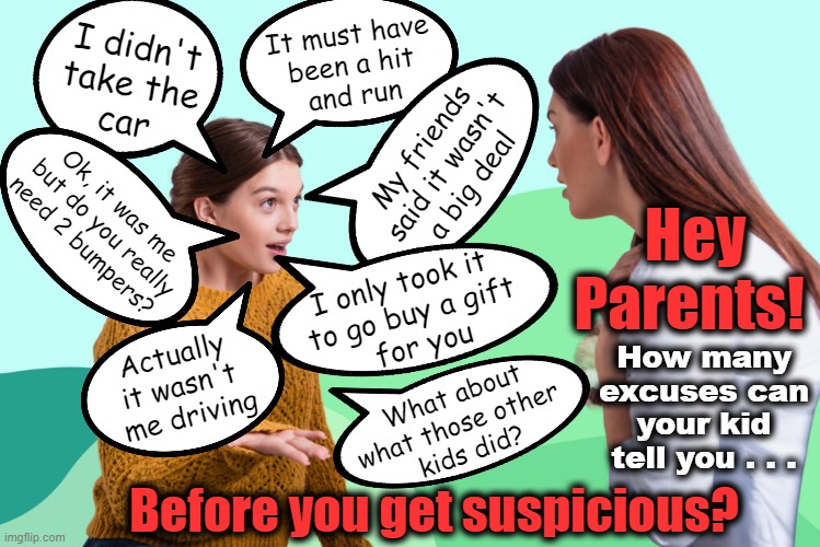 Hey Parents!  Would you believe it? | It must have
been a hit
and run; I didn't
take the
car; My friends
said it wasn't
a big deal; Ok, it was me
 but do you really
need 2 bumpers? Hey
Parents! I only took it 
to go buy a gift
 for you; How many
excuses can
your kid
tell you . . . Actually 
it wasn't 
me driving; What about
what those other 
kids did? Before you get suspicious? | made w/ Imgflip meme maker