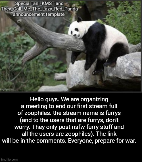 Guys. Prepare for the meeting. | Hello guys. We are organizing a meeting to end our first stream full of zoophiles. the stream name is furrys (and to the users that are furrys, don't worry. They only post nsfw furry stuff and all the users are zoophiles). The link will be in the comments. Everyone, prepare for war. | image tagged in they_call_me_the_lazy_red_panda and specialtani_kmst template,memes,announcement,prepare | made w/ Imgflip meme maker
