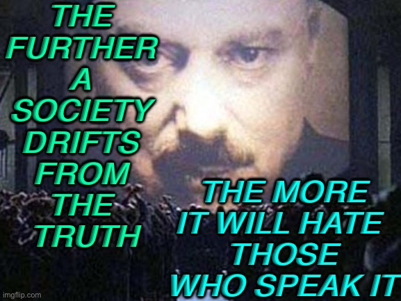 The Further A Society Drifts From The Truth, The More It Will Hate Those Who Speak It. | THE 
FURTHER 
A 
SOCIETY 
DRIFTS 
FROM 
THE 
TRUTH; THE MORE IT WILL HATE 
THOSE WHO SPEAK IT | image tagged in big brother | made w/ Imgflip meme maker
