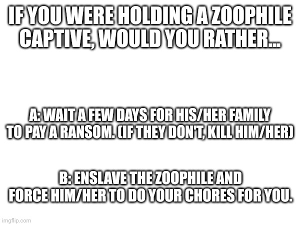 (mod note: C) | IF YOU WERE HOLDING A ZOOPHILE CAPTIVE, WOULD YOU RATHER... A: WAIT A FEW DAYS FOR HIS/HER FAMILY TO PAY A RANSOM. (IF THEY DON'T, KILL HIM/HER); B: ENSLAVE THE ZOOPHILE AND FORCE HIM/HER TO DO YOUR CHORES FOR YOU. | made w/ Imgflip meme maker