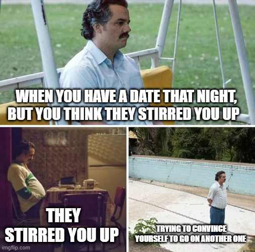 Sad Pablo Escobar Meme | WHEN YOU HAVE A DATE THAT NIGHT, BUT YOU THINK THEY STIRRED YOU UP; THEY STIRRED YOU UP; TRYING TO CONVINCE YOURSELF TO GO ON ANOTHER ONE | image tagged in memes,sad pablo escobar | made w/ Imgflip meme maker