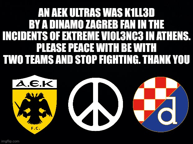 :'( | AN AEK ULTRAS WAS K1LL3D BY A DINAMO ZAGREB FAN IN THE INCIDENTS OF EXTREME VI0L3NC3 IN ATHENS.
PLEASE PEACE WITH BE WITH TWO TEAMS AND STOP FIGHTING. THANK YOU | image tagged in black background,aek,dinamo zagreb,champions league,peace,serious | made w/ Imgflip meme maker