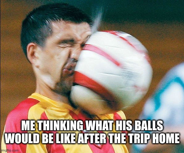 getting hit in the face by a soccer ball | ME THINKING WHAT HIS BALLS WOULD BE LIKE AFTER THE TRIP HOME | image tagged in getting hit in the face by a soccer ball | made w/ Imgflip meme maker