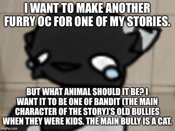 Plz help meh | I WANT TO MAKE ANOTHER FURRY OC FOR ONE OF MY STORIES. BUT WHAT ANIMAL SHOULD IT BE? I WANT IT TO BE ONE OF BANDIT (THE MAIN CHARACTER OF THE STORY)’S OLD BULLIES WHEN THEY WERE KIDS. THE MAIN BULLY IS A CAT. | image tagged in crying darkio | made w/ Imgflip meme maker