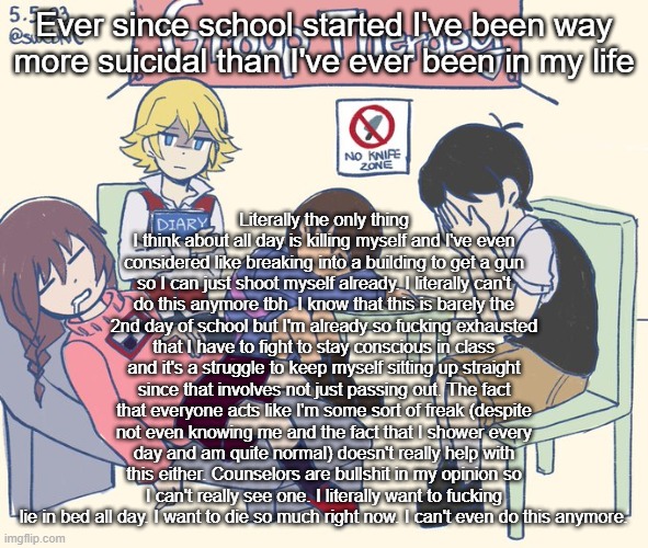 real 11 | Ever since school started I've been way more suicidal than I've ever been in my life; Literally the only thing I think about all day is killing myself and I've even considered like breaking into a building to get a gun so I can just shoot myself already. I literally can't do this anymore tbh. I know that this is barely the 2nd day of school but I'm already so fucking exhausted that I have to fight to stay conscious in class and it's a struggle to keep myself sitting up straight since that involves not just passing out. The fact that everyone acts like I'm some sort of freak (despite not even knowing me and the fact that I shower every day and am quite normal) doesn't really help with this either. Counselors are bullshit in my opinion so I can't really see one. I literally want to fucking lie in bed all day. I want to die so much right now. I can't even do this anymore. | image tagged in real 11 | made w/ Imgflip meme maker
