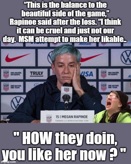 Didn't work on me. | “This is the balance to the beautiful side of the game,” Rapinoe said after the loss. “I think it can be cruel and just not our day.  MSM attempt to make her likable.. " HOW they doin, you like her now ? " | image tagged in democrats,psychopaths and serial killers,insanity | made w/ Imgflip meme maker