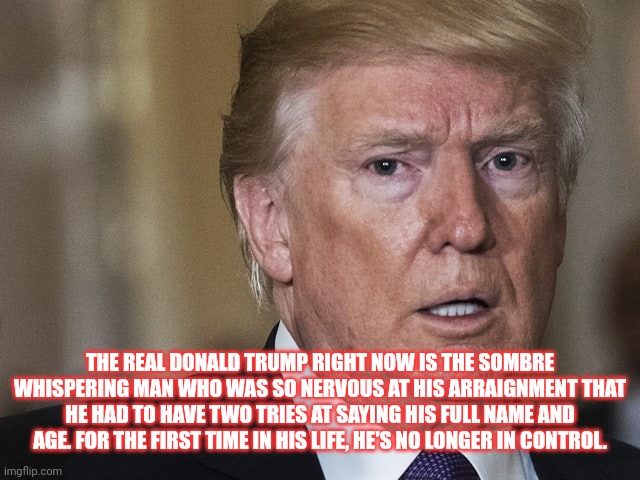 THE REAL DONALD TRUMP RIGHT NOW IS THE SOMBRE WHISPERING MAN WHO WAS SO NERVOUS AT HIS ARRAIGNMENT THAT HE HAD TO HAVE TWO TRIES AT SAYING HIS FULL NAME AND AGE. FOR THE FIRST TIME IN HIS LIFE, HE'S NO LONGER IN CONTROL. | made w/ Imgflip meme maker