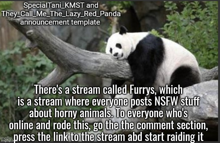 Go and kill the furries | There's a stream called Furrys, which is a stream where everyone posts NSFW stuff about horny animals. To everyone who's online and rode this, go the the comment section, press the link to the stream abd start raiding it | image tagged in they_call_me_the_lazy_red_panda and specialtani_kmst template,memes,modern warfare,kill | made w/ Imgflip meme maker