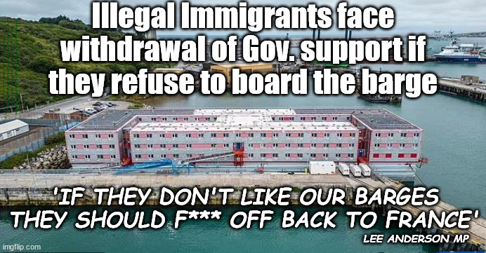 Should Gov. support be withdrawn from illegals that refuse the barge? | Illegal Immigrants face withdrawal of Gov. support if they refuse to board the barge; #Immigration #Starmerout #Labour #JonLansman #wearecorbyn #KeirStarmer #DianeAbbott #McDonnell #cultofcorbyn #labourisdead #Momentum #labourracism #socialistsunday #nevervotelabour #socialistanyday #Antisemitism #Savile #SavileGate #Paedo #Worboys #GroomingGangs #Paedophile #IllegalImmigration #Immigrants #Invasion #StarmerResign #Starmeriswrong #SirSoftie #SirSofty #PatCullen #Cullen #RCN #nurse #nursing #strikes #SueGray #Blair #Steroids #Economy #BibbyStockholm; 'IF THEY DON'T LIKE OUR BARGES THEY SHOULD F*** OFF BACK TO FRANCE'; LEE ANDERSON MP | image tagged in bibby stockholm barge,illegal immigration,labourisdead,starmerout getstarmerout,stop boats rwanda,greenpeace just stop oil | made w/ Imgflip meme maker