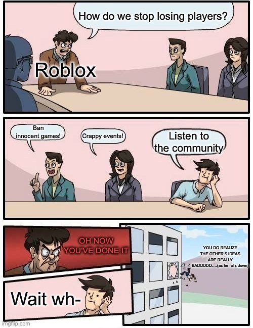 Roblox today | How do we stop losing players? Roblox; Ban innocent games! Listen to the community; Crappy events! OH NOW YOU'VE DONE IT; YOU DO REALIZE THE OTHER’S IDEAS ARE REALLY BADDDDD….(as he falls down); Wait wh- | image tagged in memes,boardroom meeting suggestion,roblox,bobux | made w/ Imgflip meme maker