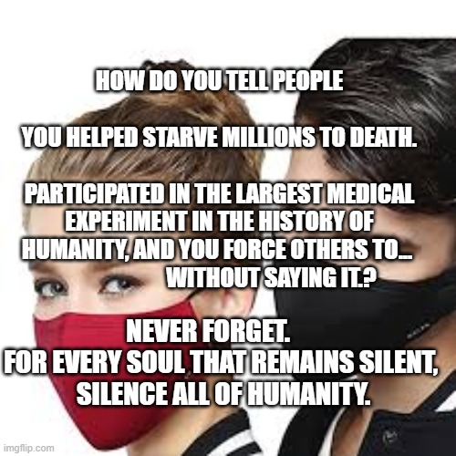 Mask Couple | HOW DO YOU TELL PEOPLE                                 YOU HELPED STARVE MILLIONS TO DEATH.                           PARTICIPATED IN THE LARGEST MEDICAL EXPERIMENT IN THE HISTORY OF HUMANITY, AND YOU FORCE OTHERS TO...                         WITHOUT SAYING IT.? NEVER FORGET.         FOR EVERY SOUL THAT REMAINS SILENT, 
 SILENCE ALL OF HUMANITY. | image tagged in mask couple | made w/ Imgflip meme maker